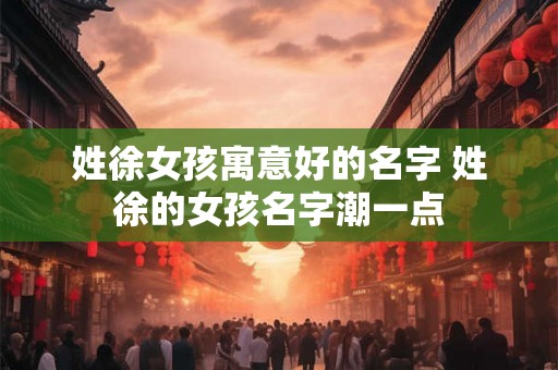 姓徐女孩寓意好的名字 姓徐的女孩名字潮一点 姓徐女孩寓意好的名字 姓徐的女孩名字潮一点