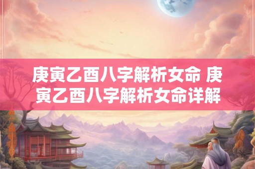 庚寅乙酉八字解析女命 庚寅乙酉八字解析女命详解 庚寅乙酉八字解析女命 庚寅乙酉八字解析女命详解