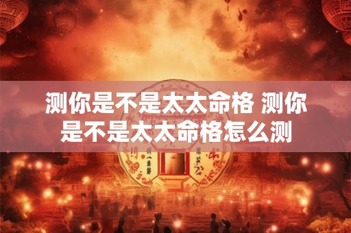 测你是不是太太命格 测你是不是太太命格怎么测 测你是不是太太命格 测你是不是太太命格怎么测
