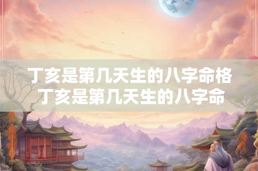 丁亥是第几天生的八字命格 丁亥是第几天生的八字命格详解 丁亥是第几天生的八字命格 丁亥是第几天生的八字命格详解