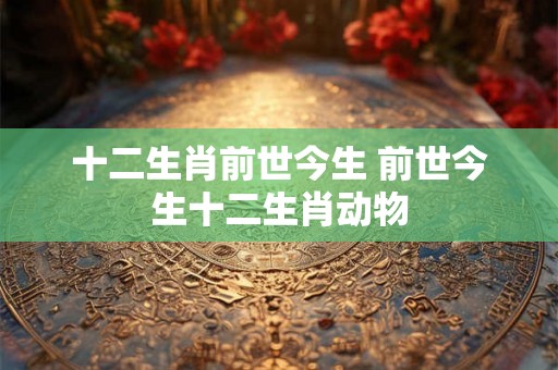 十二生肖前世今生 前世今生十二生肖动物 十二生肖前世今生 前世今生十二生肖动物