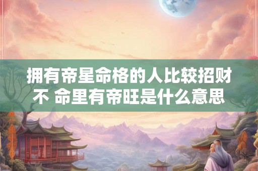 拥有帝星命格的人比较招财不 命里有帝旺是什么意思 拥有帝星命格的人比较招财不 命里有帝旺是什么意思