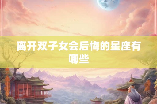 离开双子女会后悔的星座有哪些 离开双子女会后悔的星座有哪些