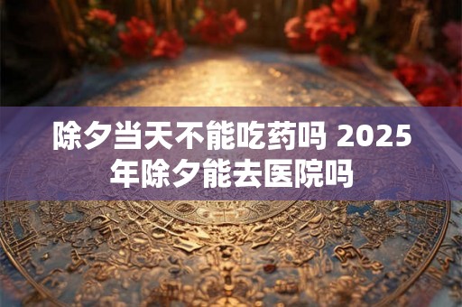除夕当天不能吃药吗 2025年除夕能去医院吗 除夕当天不能吃药吗 2025年除夕能去医院吗
