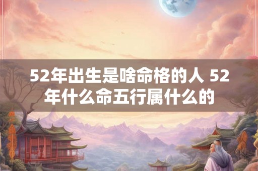 52年出生是啥命格的人 52年什么命五行属什么的 52年出生是啥命格的人 52年什么命五行属什么的