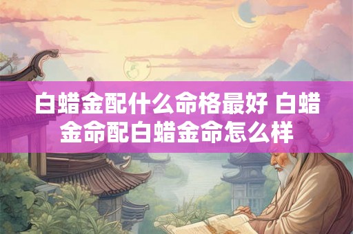 白蜡金配什么命格最好 白蜡金命配白蜡金命怎么样 白蜡金配什么命格最好 白蜡金命配白蜡金命怎么样