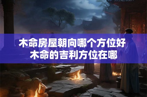 木命房屋朝向哪个方位好 木命的吉利方位在哪