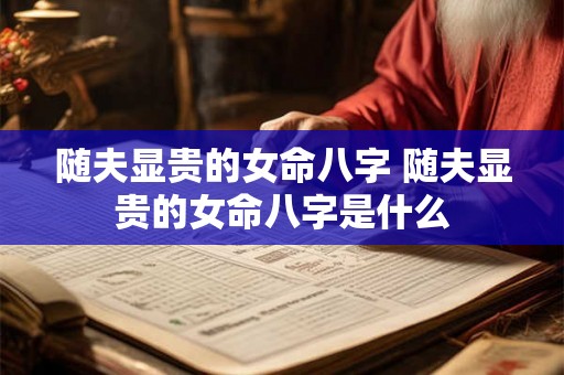 随夫显贵的女命八字 随夫显贵的女命八字是什么 随夫显贵的女命八字 随夫显贵的女命八字是什么