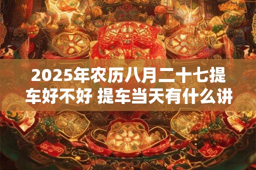 2025年农历八月二十七提车好不好 提车当天有什么讲究 2025年农历八月二十七提车好不好 提车当天有什么讲究