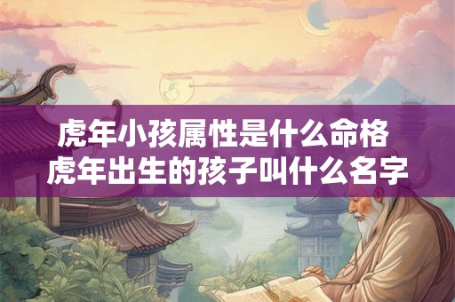 虎年小孩属性是什么命格 虎年出生的孩子叫什么名字好 虎年小孩属性是什么命格 虎年出生的孩子叫什么名字好