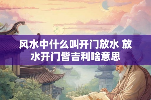 风水中什么叫开门放水 放水开门皆吉利啥意思 风水中什么叫开门放水 放水开门皆吉利啥意思