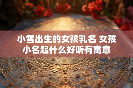 小雪出生的女孩乳名 女孩小名起什么好听有寓意
