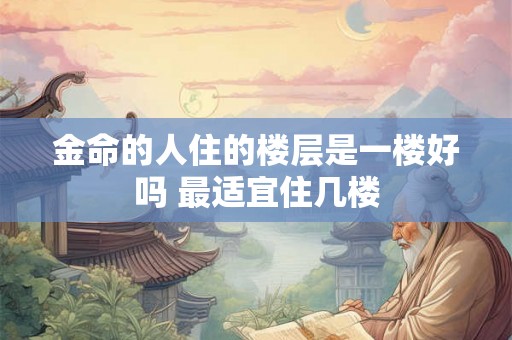 金命的人住的楼层是一楼好吗 最适宜住几楼 金命的人住的楼层是一楼好吗 最适宜住几楼