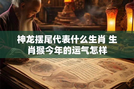 神龙摆尾代表什么生肖 生肖猴今年的运气怎样 神龙摆尾代表什么生肖 生肖猴今年的运气怎样