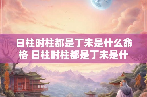 日柱时柱都是丁未是什么命格 日柱时柱都是丁未是什么命格呢 日柱时柱都是丁未是什么命格 日柱时柱都是丁未是什么命格呢