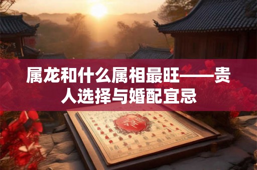 属龙和什么属相最旺——贵人选择与婚配宜忌 属龙和什么属相最旺——贵人选择与婚配宜忌