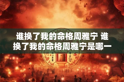 谁换了我的命格周雅宁 谁换了我的命格周雅宁是哪一集 谁换了我的命格周雅宁 谁换了我的命格周雅宁是哪一集