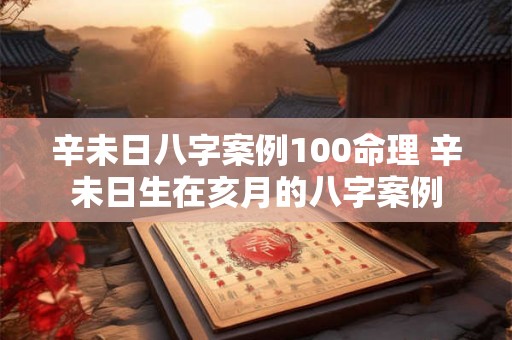 辛未日八字案例100命理 辛未日生在亥月的八字案例 辛未日八字案例100命理 辛未日生在亥月的八字案例