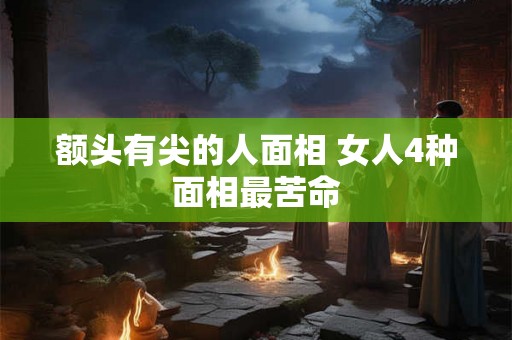 额头有尖的人面相 女人4种面相最苦命 额头有尖的人面相 女人4种面相最苦命
