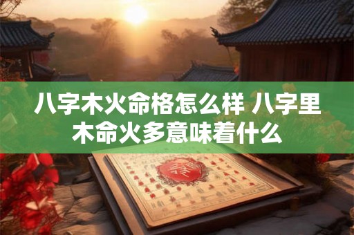 八字木火命格怎么样 八字里木命火多意味着什么