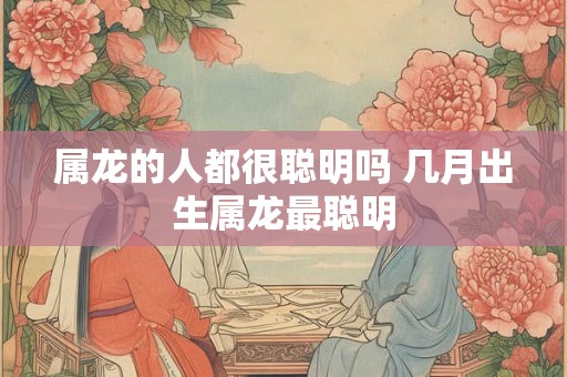 属龙的人都很聪明吗 几月出生属龙最聪明 属龙的人都很聪明吗 几月出生属龙最聪明