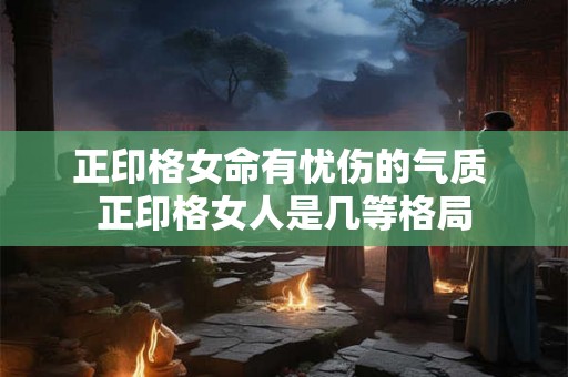 正印格女命有忧伤的气质 正印格女人是几等格局 正印格女命有忧伤的气质 正印格女人是几等格局