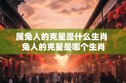 属兔人的克星是什么生肖 兔人的克星是哪个生肖 属兔人的克星是什么生肖 兔人的克星是哪个生肖