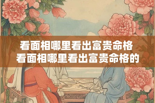看面相哪里看出富贵命格 看面相哪里看出富贵命格的人 看面相哪里看出富贵命格 看面相哪里看出富贵命格的人