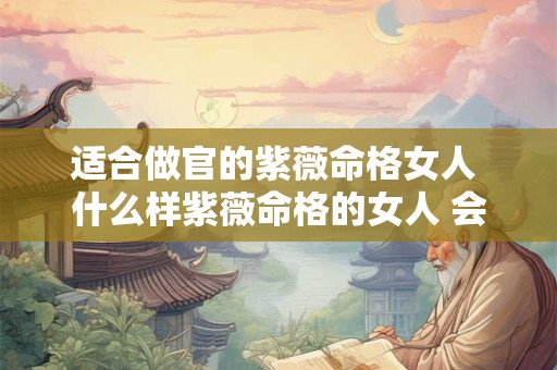 适合做官的紫薇命格女人 什么样紫薇命格的女人 会有旺夫运 能够夫荣子贵 适合做官的紫薇命格女人 什么样紫薇命格的女人 会有旺夫运 能够夫荣子贵