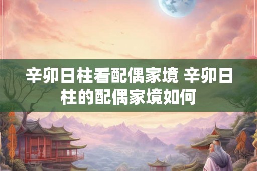 辛卯日柱看配偶家境 辛卯日柱的配偶家境如何 辛卯日柱看配偶家境 辛卯日柱的配偶家境如何