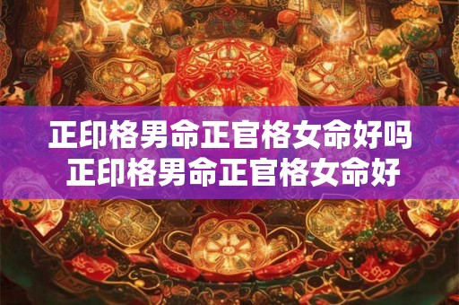 正印格男命正官格女命好吗 正印格男命正官格女命好吗婚姻如何 正印格男命正官格女命好吗 正印格男命正官格女命好吗婚姻如何