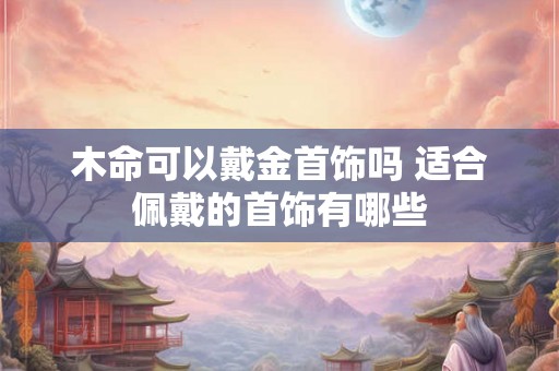 木命可以戴金首饰吗 适合佩戴的首饰有哪些 木命可以戴金首饰吗 适合佩戴的首饰有哪些