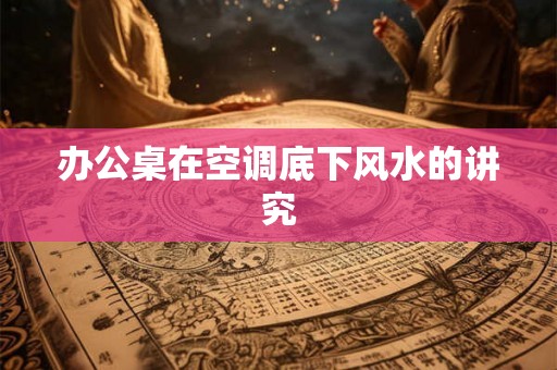 办公桌在空调底下风水的讲究 办公桌在空调底下风水的讲究