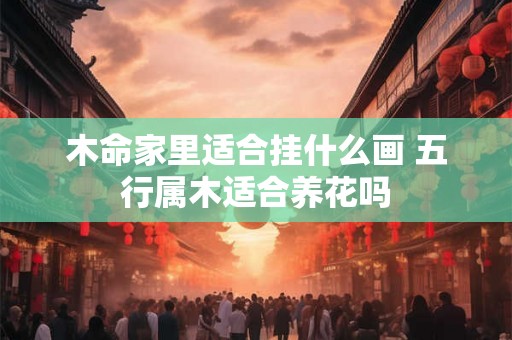 木命家里适合挂什么画 五行属木适合养花吗