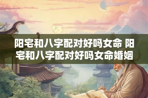 阳宅和八字配对好吗女命 阳宅和八字配对好吗女命婚姻 阳宅和八字配对好吗女命 阳宅和八字配对好吗女命婚姻