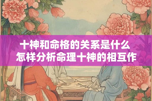 十神和命格的关系是什么 怎样分析命理十神的相互作用 十神和命格的关系是什么 怎样分析命理十神的相互作用