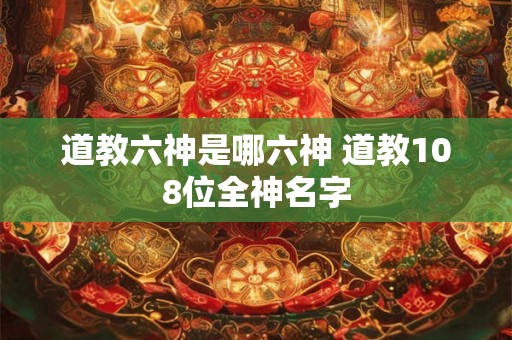 道教六神是哪六神 道教108位全神名字 道教六神是哪六神 道教108位全神名字