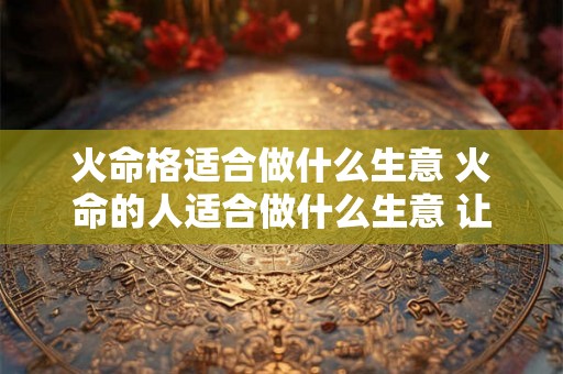 火命格适合做什么生意 火命的人适合做什么生意 让自己大赚一笔 火命格适合做什么生意 火命的人适合做什么生意 让自己大赚一笔