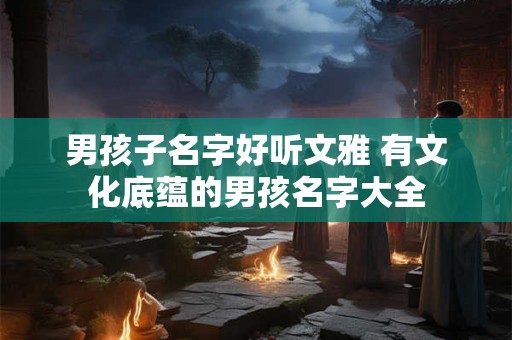 男孩子名字好听文雅 有文化底蕴的男孩名字大全 男孩子名字好听文雅 有文化底蕴的男孩名字大全