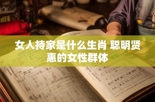 女人持家是什么生肖 聪明贤惠的女性群体 女人持家是什么生肖 聪明贤惠的女性群体