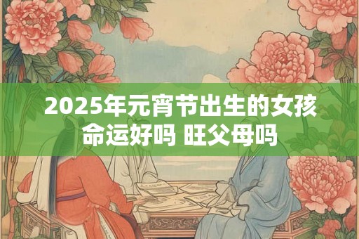 2025年元宵节出生的女孩命运好吗 旺父母吗