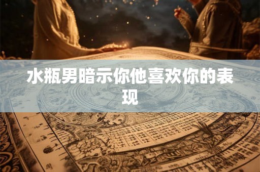 水瓶男暗示你他喜欢你的表现 水瓶男暗示你他喜欢你的表现
