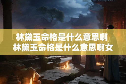 林黛玉命格是什么意思啊 林黛玉命格是什么意思啊女生 林黛玉命格是什么意思啊 林黛玉命格是什么意思啊女生