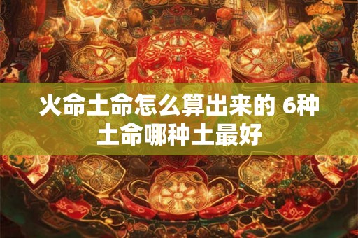 火命土命怎么算出来的 6种土命哪种土最好 火命土命怎么算出来的 6种土命哪种土最好