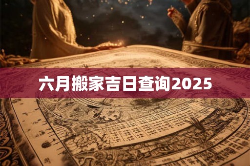 六月搬家吉日查询2025 六月搬家吉日查询2025