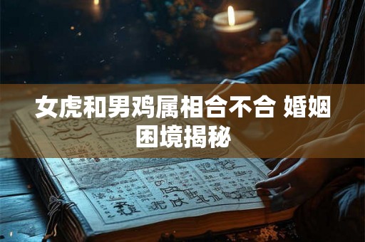 女虎和男鸡属相合不合 婚姻困境揭秘 女虎和男鸡属相合不合 婚姻困境揭秘
