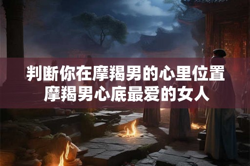 判断你在摩羯男的心里位置 摩羯男心底最爱的女人 判断你在摩羯男的心里位置 摩羯男心底最爱的女人