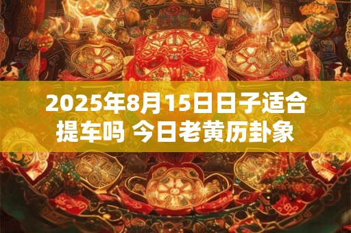 2025年8月15日日子适合提车吗 今日老黄历卦象 2025年8月15日日子适合提车吗 今日老黄历卦象
