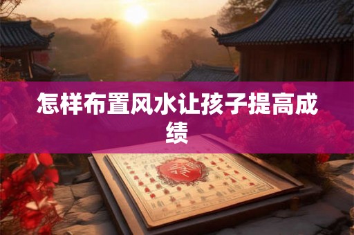怎样布置风水让孩子提高成绩 怎样布置风水让孩子提高成绩