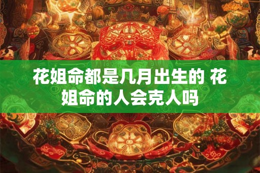 花姐命都是几月出生的 花姐命的人会克人吗 花姐命都是几月出生的 花姐命的人会克人吗